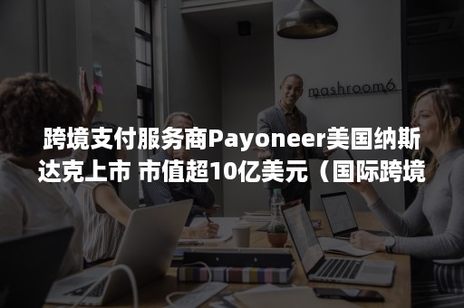 跨境支付服务商Payoneer美国纳斯达克上市 市值超10亿美元（国际跨境第三方支付企业）