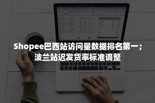 Shopee巴西站访问量数据排名第一；波兰站迟发货率标准调整