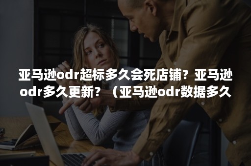 亚马逊odr超标多久会死店铺？亚马逊odr多久更新？（亚马逊odr数据多久更新一次）