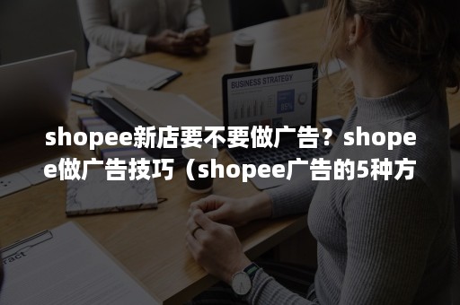 shopee新店要不要做广告？shopee做广告技巧（shopee广告的5种方法）