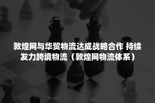 敦煌网与华贸物流达成战略合作 持续发力跨境物流（敦煌网物流体系）