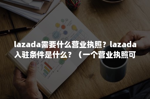 lazada需要什么营业执照？lazada入驻条件是什么？（一个营业执照可以开几个lazada店铺）