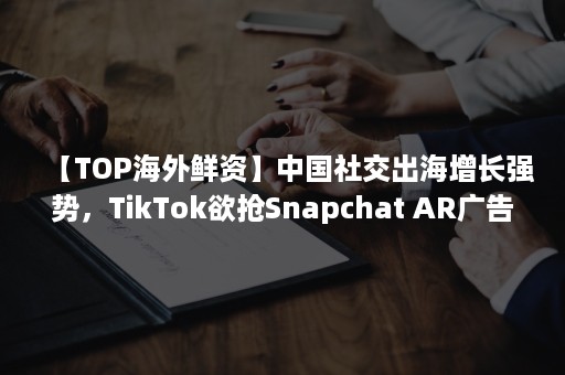 【TOP海外鲜资】中国社交出海增长强势，TikTok欲抢Snapchat AR广告市场