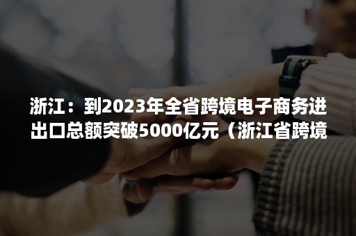 浙江：到2023年全省跨境电子商务进出口总额突破5000亿元（浙江省跨境电子商务发展报告）