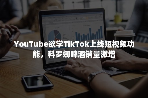 YouTube欲学TikTok上线短视频功能，科罗娜啤酒销量激增