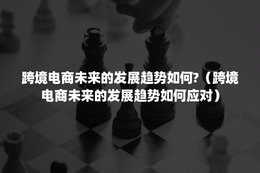 跨境电商未来的发展趋势如何?（跨境电商未来的发展趋势如何应对）