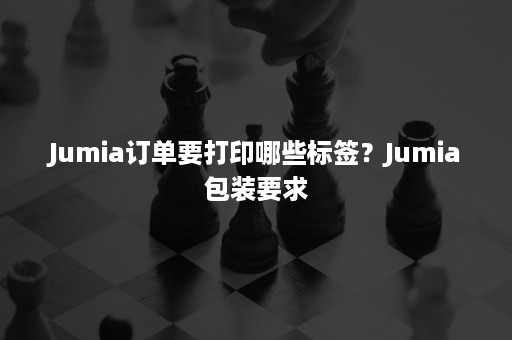 Jumia订单要打印哪些标签？Jumia包装要求