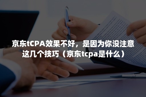 京东tCPA效果不好，是因为你没注意这几个技巧（京东tcpa是什么）