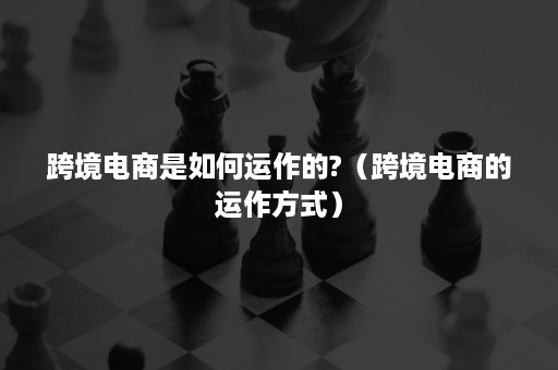 跨境电商是如何运作的?（跨境电商的运作方式）