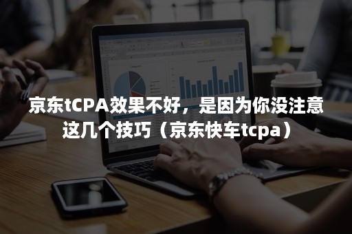 京东tCPA效果不好，是因为你没注意这几个技巧（京东快车tcpa）