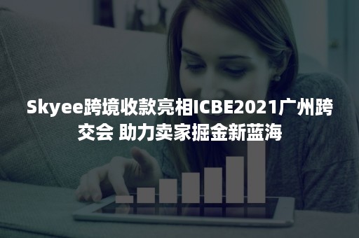 Skyee跨境收款亮相ICBE2021广州跨交会 助力卖家掘金新蓝海