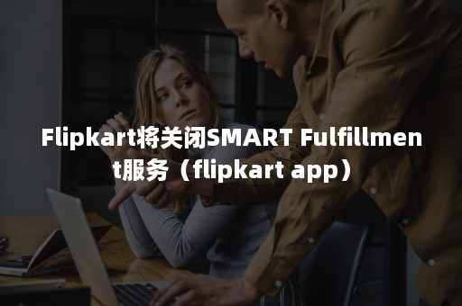 Flipkart将关闭SMART Fulfillment服务（flipkart app）