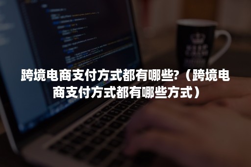 跨境电商支付方式都有哪些?（跨境电商支付方式都有哪些方式）