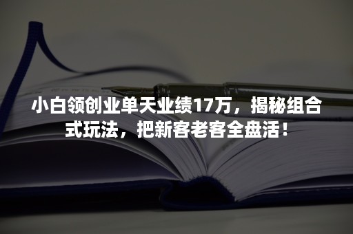 小白领创业单天业绩17万，揭秘组合式玩法，把新客老客全盘活！