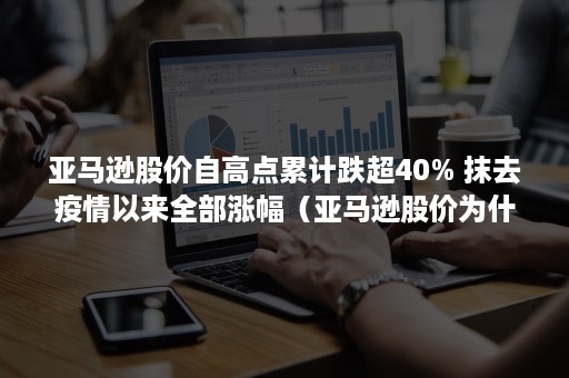 亚马逊股价自高点累计跌超40% 抹去疫情以来全部涨幅（亚马逊股价为什么这么高）