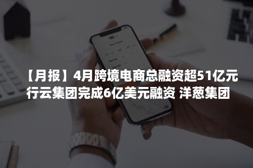 【月报】4月跨境电商总融资超51亿元 行云集团完成6亿美元融资 洋葱集团母公司赴美IPO拟筹资1亿美元.....（跨境电商 新闻）