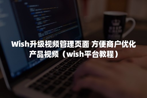 Wish升级视频管理页面 方便商户优化产品视频（wish平台教程）