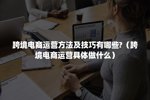 跨境电商运营方法及技巧有哪些?（跨境电商运营具体做什么）