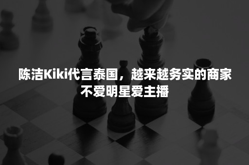 陈洁Kiki代言泰国，越来越务实的商家不爱明星爱主播