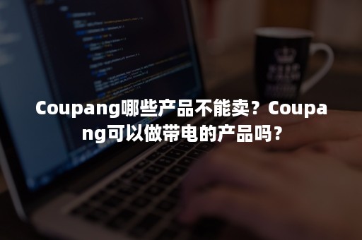 Coupang哪些产品不能卖？Coupang可以做带电的产品吗？