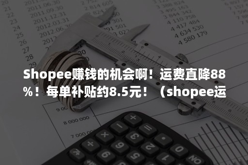 Shopee赚钱的机会啊！运费直降88%！每单补贴约8.5元！（shopee运费补贴的费用是谁在承担）