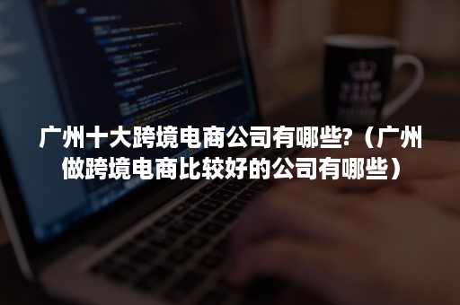 广州十大跨境电商公司有哪些?（广州做跨境电商比较好的公司有哪些）