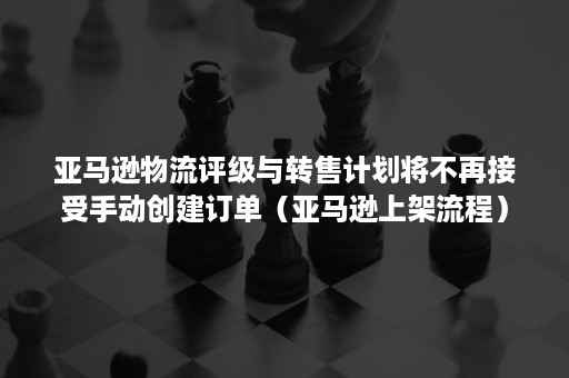 亚马逊物流评级与转售计划将不再接受手动创建订单(亚马逊上架流程) 亚马逊物流评级与转售计划将不再接受手动创建订单(亚马逊上架流程)