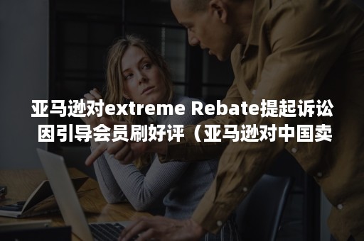 亚马逊对extreme Rebate提起诉讼 因引导会员刷好评(亚马逊对中国卖家很不友好) 亚马逊对extreme Rebate提起诉讼 因引导会员刷好评(亚马逊对中国卖家很不友好)