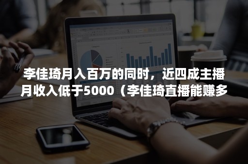 李佳琦月入百万的同时,近四成主播月收入低于5000(李佳琦直播能赚多少) 李佳琦月入百万的同时,近四成主播月收入低于5000(李佳琦直播能赚多少)