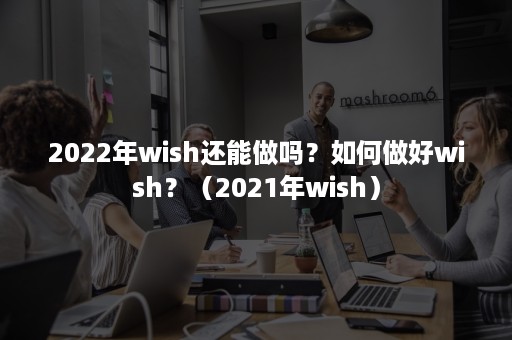 2022年wish还能做吗?如何做好wish?(2021年wish) 2022年wish还能做吗?如何做好wish?(2021年wish)