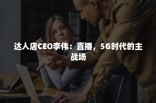 达人店CEO李伟：直播，5G时代的主战场