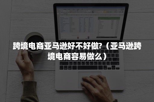 跨境电商亚马逊好不好做?（亚马逊跨境电商容易做么）