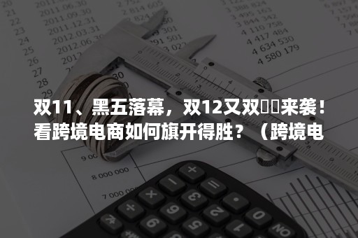 双11、黑五落幕，双12又双叒叕来袭！看跨境电商如何旗开得胜？（跨境电商如火如荼）