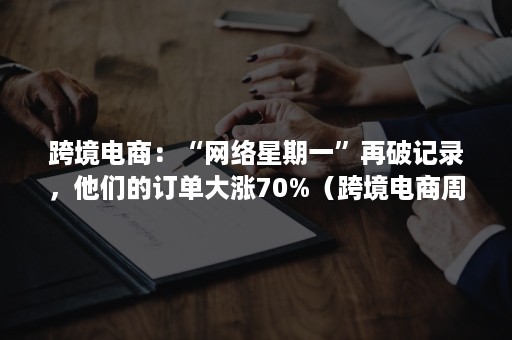 跨境电商：“网络星期一”再破记录，他们的订单大涨70%（跨境电商周报）