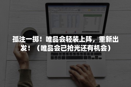 孤注一掷！唯品会轻装上阵，重新出发！（唯品会已抢光还有机会）