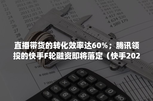 直播带货的转化效率达60%；腾讯领投的快手F轮融资即将落定（快手2020年直播带货收益）