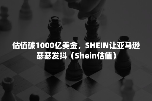 估值破1000亿美金，SHEIN让亚马逊瑟瑟发抖（Shein估值）