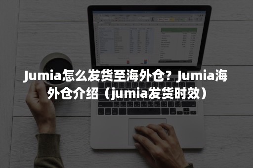 Jumia怎么发货至海外仓？Jumia海外仓介绍（jumia发货时效）