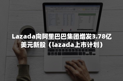 Lazada向阿里巴巴集团增发3.78亿美元新股（lazada上市计划）