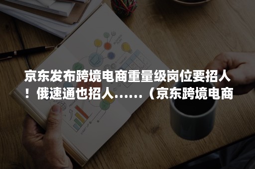 京东发布跨境电商重量级岗位要招人！俄速通也招人……（京东跨境电商招商是什么样的岗位）