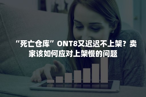 “死亡仓库”ONT8又迟迟不上架？卖家该如何应对上架慢的问题