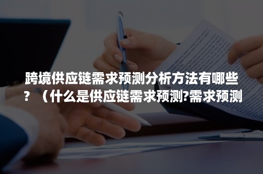 跨境供应链需求预测分析方法有哪些？（什么是供应链需求预测?需求预测的意义是什么?）