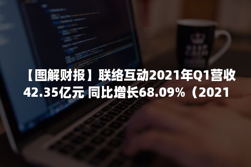 【图解财报】联络互动2021年Q1营收42.35亿元 同比增长68.09%（2021公司财报）