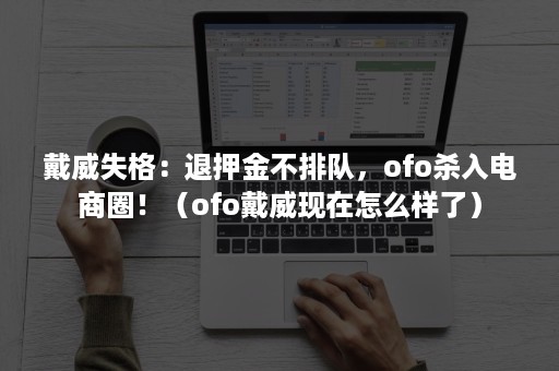 戴威失格：退押金不排队，ofo杀入电商圈！（ofo戴威现在怎么样了）