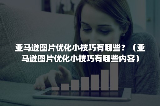 亚马逊图片优化小技巧有哪些？（亚马逊图片优化小技巧有哪些内容）