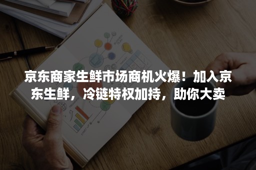 京东商家生鲜市场商机火爆！加入京东生鲜，冷链特权加持，助你大卖