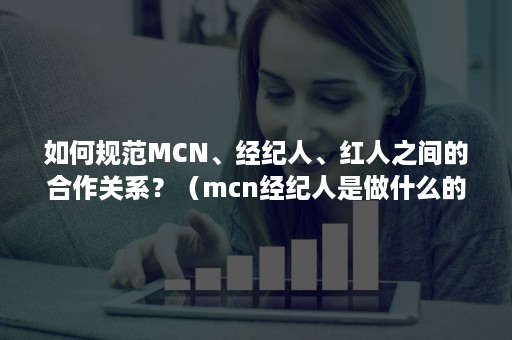 如何规范MCN、经纪人、红人之间的合作关系？（mcn经纪人是做什么的）