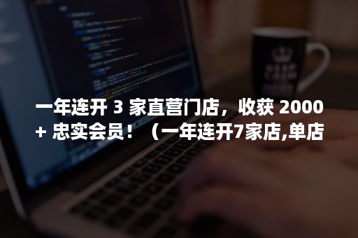 一年连开 3 家直营门店，收获 2000+ 忠实会员！（一年连开7家店,单店营收15万）