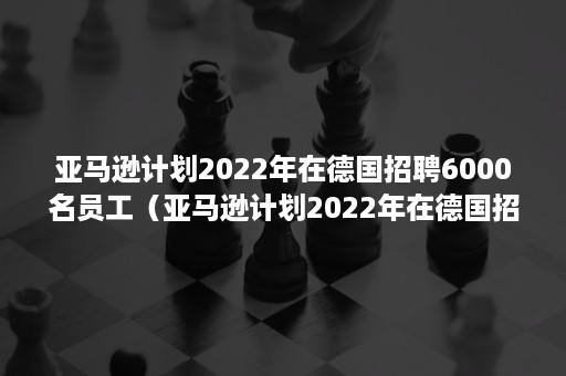 亚马逊计划2022年在德国招聘6000名员工（亚马逊计划2022年在德国招聘6000名员工的电影）