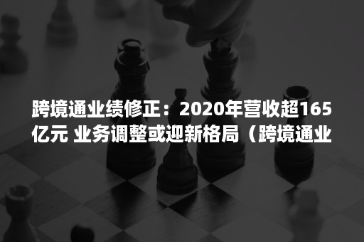 跨境通业绩修正：2020年营收超165亿元 业务调整或迎新格局（跨境通业绩预告）